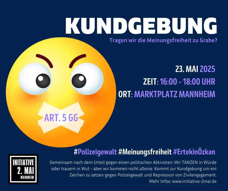 Bild für einen Aufruf der Initiative 2. Mai zur Kundgebung. Das Plakat ist blau, weiß, orange und gelb gehalten. Inhalt: „Kundgebung. Tragen wir die Meinungsfreiheit zu Grabe? 23. Mai 25. Zeit: 16:00 bis 18:00 Uhr, Ort: Marktplatz Mannheim. #Polizeigewalt #Meinungsfreiheit # ErtekinÖzkan. Gemeinsam nach dem Urteil gegen einen politischen Aktivisten: Wir Tanzen in Würde oder trauern in Wut – aber wir kommen nicht alleine. Kommt zur Kundgebung um ein Zeichen zu setzen gegen Polizeigewalt und Repression von Zivilengagement. Mehr Infos: www.initiative-2mai.de. In der oberen Hälfte mittig ein gemaltes rundes Gesicht (sieht einem Ei ein wenig ähnlich), der Mund ist mit einem Pflaster zugeklebt auf dem „Art. 5 GG“ steht. Unten in der linken Ecke das Logo der Ini 2. Mai. Auf schwarzem Hintergrund in weißer Schrift „Initiative 2. Mai Mannheim“ Das Textfeld ist weiß und schwarz umrandet.
