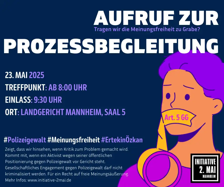 Bild für einen Aufruf zur Prozessbegleitung der Initiative 2. Mai. Das Plakat ist weiß, dunkelblau, senffarben, peru und blauviolett gestaltet. Inhalt: „Aufruf zur Prozessbegleitung. Tragen wir die Meinungsfreiheit zu Grabe? 23. Mai 25. Treffpunkt ab 8:00 Uhr, Einlass 9:30 Uhr, Ort: Landgericht Mannheim, Saal 5. #Polizeigewalt #Meinungsfreiheit # ErtekinÖzkan. Zeigt, dass wir hinsehen wenn Kritik zum Problem wird. Kommt mit, wenn ein Aktivist wegen seiner öffentlichen Positionierung gegen Polizeigewalt vor Gericht steht. Gesellschaftliches Engagement gegen Polizeigewalt darf nicht kriminalisiert werden. Für ein Recht auf freie Meinungsäußerung.“ Mehr Infos: www.initiative-2mai.de Auf der rechten Seite ein gemalter Oberkörper eines Menschen. Auf den Schultern liegt eine Rolle Klebeband die hoch zum Mund führt und diesen zuklebt. Auf dem Band über dem Mund steht „Art. 5 GG“. Unten in der rechten Ecke das Logo der Ini 2. Mai. Auf schwarzem Hintergrund in weißer Schrift „Initiative 2. Mai Mannheim“ Das Textfeld ist weiß und schwarz umrandet.