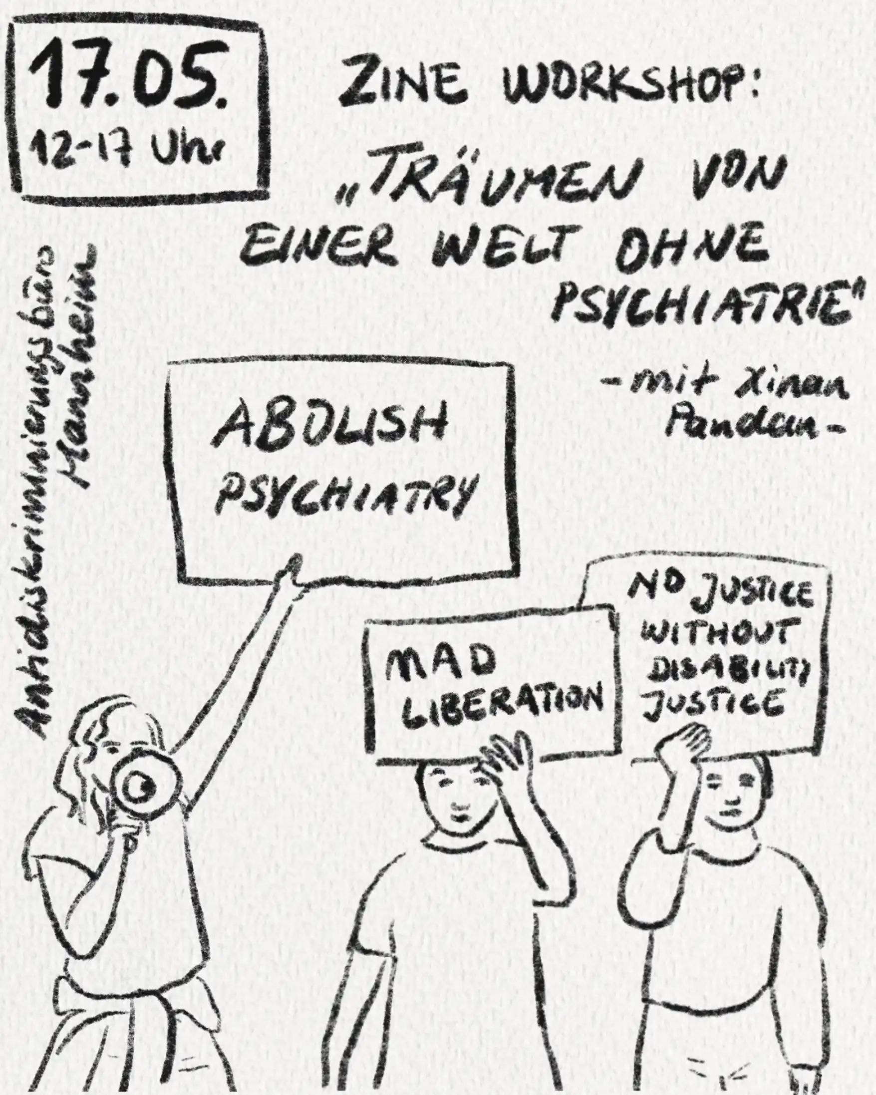 Das Bild hat einen weißen Hintergrund. Von oben nach unten steht der folgende Txt: 17. Mai, 12 bis 17 Uhr, Antidiskriminierungsbüro Mannheim, Zine Workshop: „Träumen von einer Welt ohne Psychiatrie “ – mit Xinan Pandan – Unten stehen drei Personen mit Plakaten. Auf den Plakaten stehen TExte von links nach rechts „ABOLISH PSYCHIATRY“, „MAD LIBERATION“ UND „NO JUSTICE WITHOUTH DISABILITY JUSTICE”. Die Person auf der linken Seite hält einen Lautsprecher in der Hand.